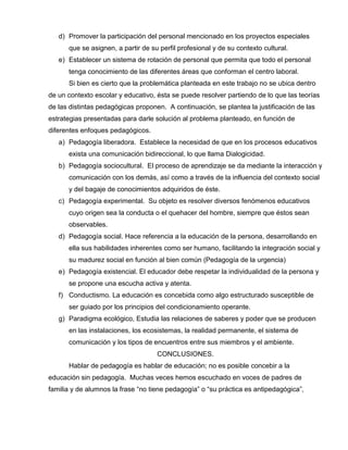 d) Promover la participación del personal mencionado en los proyectos especiales
que se asignen, a partir de su perfil profesional y de su contexto cultural.
e) Establecer un sistema de rotación de personal que permita que todo el personal
tenga conocimiento de las diferentes áreas que conforman el centro laboral.
Si bien es cierto que la problemática planteada en este trabajo no se ubica dentro
de un contexto escolar y educativo, ésta se puede resolver partiendo de lo que las teorías
de las distintas pedagógicas proponen. A continuación, se plantea la justificación de las
estrategias presentadas para darle solución al problema planteado, en función de
diferentes enfoques pedagógicos.
a) Pedagogía liberadora. Establece la necesidad de que en los procesos educativos
exista una comunicación bidireccional, lo que llama Dialogicidad.
b) Pedagogía sociocultural. El proceso de aprendizaje se da mediante la interacción y
comunicación con los demás, así como a través de la influencia del contexto social
y del bagaje de conocimientos adquiridos de éste.
c) Pedagogía experimental. Su objeto es resolver diversos fenómenos educativos
cuyo origen sea la conducta o el quehacer del hombre, siempre que éstos sean
observables.
d) Pedagogía social. Hace referencia a la educación de la persona, desarrollando en
ella sus habilidades inherentes como ser humano, facilitando la integración social y
su madurez social en función al bien común (Pedagogía de la urgencia)
e) Pedagogía existencial. El educador debe respetar la individualidad de la persona y
se propone una escucha activa y atenta.
f) Conductismo. La educación es concebida como algo estructurado susceptible de
ser guiado por los principios del condicionamiento operante.
g) Paradigma ecológico, Estudia las relaciones de saberes y poder que se producen
en las instalaciones, los ecosistemas, la realidad permanente, el sistema de
comunicación y los tipos de encuentros entre sus miembros y el ambiente.
CONCLUSIONES.
Hablar de pedagogía es hablar de educación; no es posible concebir a la
educación sin pedagogía. Muchas veces hemos escuchado en voces de padres de
familia y de alumnos la frase “no tiene pedagogía” o “su práctica es antipedagógica”,
 