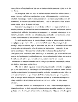 cuando hacen referencia a la manera que tiene determinado maestro al momento de dar
sus clases.
La pedagogía, al ser una rama de las ciencias de la educación, estudia, analiza y
aporta mejoras a los fenómenos educativos en sus múltiples aspectos y contextos ya
estudia la metodología y las técnicas que se aplican a la enseñanza y la educación. En
este sentido, al momento de que el maestro lleva a cabo su práctica educativa, ésta no
puede quedar exenta de alguna corriente.
Las corrientes pedagógicas se han ido desarrollando a lo largo de la historia de
manera paralela a las necesidades educacionales de los contextos económicos, políticos
y sociales de la población donde éstas se desarrollen y es necesario resaltar que, en su
momento, todas las corrientes han reiterado que sus postulados son los mejores y más
idóneos para maximizar los resultados educativos de los alumnos.
Es por lo anterior que no se puede rechazar o condenar a alguna de las corrientes
pedagógicas ya que fueron útiles en el momento histórico en el que incluyeron. Sin
embargo, tampoco podemos dejar de puntualizar que, a la luz de las tendencias actuales
en torno a los derechos de los niños, la laicidad de la educación y los aportes de las
teorías psicológicas y del desarrollo del educando, muchas de ellas pudieran ser
catalogadas como inhumanas por la metodología de enseñanza que proponían, tal como
sucedía con la educación tradicionalista y que, como mejor ejemplo, independientemente
de los logros educativos que pudiera tener, se puede mencionar a la escuela
Lancasteriana, que se caracterizaba por los castigos que ejercían sobre los educandos
que, incluso, llegaban al castigo físico.
Más allá de todo lo expuesto, puedo concluir que todas las corrientes pedagógicas
que se han mencionado en este trabajo, han tenido siempre el desarrollo del ser humano
y les han proporcionado los conocimientos y herramientas necesarias para ser útiles a la
sociedad del momento en que vivieron. Definitivamente unas, más que otras, suelen
tener un enfoque más humano y las tendencias actuales se inclinan hacia una postura
más antropocéntricas, al poner al ser humano como inicio, centro y fin del proceso
educativo.
Si tuviera que definir una postura personal en torno a las corrientes pedagógicas,
ésta sería ecléctica, es decir, elegiría lo mejor de cada una de ellas para llevar a cabo mi
quehacer como docente, sin contravenir las posturas que me indique la corriente vigente
 