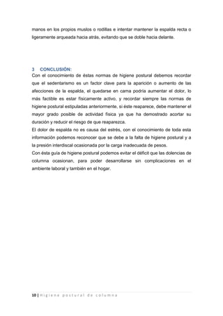 10 | H i g i e n e p o s t u r a l d e c o l u m n a
manos en los propios muslos o rodillas e intentar mantener la espalda recta o
ligeramente arqueada hacia atrás, evitando que se doble hacia delante.
3 CONCLUSIÓN:
Con el conocimiento de éstas normas de higiene postural debemos recordar
que el sedentarismo es un factor clave para la aparición o aumento de las
afecciones de la espalda, el quedarse en cama podría aumentar el dolor, lo
más factible es estar físicamente activo, y recordar siempre las normas de
higiene postural estipuladas anteriormente, si éste reaparece, debe mantener el
mayor grado posible de actividad física ya que ha demostrado acortar su
duración y reducir el riesgo de que reaparezca.
El dolor de espalda no es causa del estrés, con el conocimiento de toda esta
información podemos reconocer que se debe a la falta de higiene postural y a
la presión interdiscal ocasionada por la carga inadecuada de pesos.
Con ésta guía de higiene postural podemos evitar el déficit que las dolencias de
columna ocasionan, para poder desarrollarse sin complicaciones en el
ambiente laboral y también en el hogar.
 