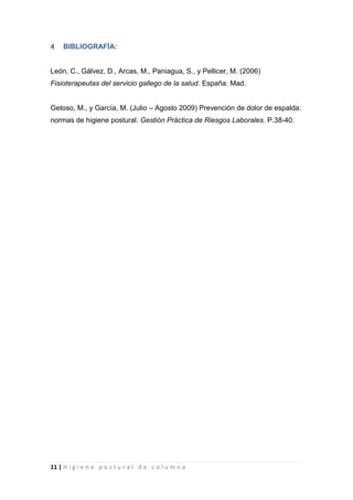 11 | H i g i e n e p o s t u r a l d e c o l u m n a
4 BIBLIOGRAFÍA:
León, C., Gálvez, D., Arcas, M., Paniagua, S., y Pellicer, M. (2006)
Fisioterapeutas del servicio gallego de la salud. España: Mad.
Getoso, M., y García, M. (Julio – Agosto 2009) Prevención de dolor de espalda:
normas de higiene postural. Gestión Práctica de Riesgos Laborales. P.38-40.
 