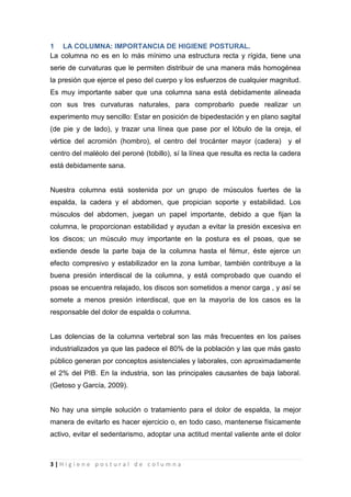 3 | H i g i e n e p o s t u r a l d e c o l u m n a
1 LA COLUMNA: IMPORTANCIA DE HIGIENE POSTURAL.
La columna no es en lo más mínimo una estructura recta y rígida, tiene una
serie de curvaturas que le permiten distribuir de una manera más homogénea
la presión que ejerce el peso del cuerpo y los esfuerzos de cualquier magnitud.
Es muy importante saber que una columna sana está debidamente alineada
con sus tres curvaturas naturales, para comprobarlo puede realizar un
experimento muy sencillo: Estar en posición de bipedestación y en plano sagital
(de pie y de lado), y trazar una línea que pase por el lóbulo de la oreja, el
vértice del acromión (hombro), el centro del trocánter mayor (cadera) y el
centro del maléolo del peroné (tobillo), sí la línea que resulta es recta la cadera
está debidamente sana.
Nuestra columna está sostenida por un grupo de músculos fuertes de la
espalda, la cadera y el abdomen, que propician soporte y estabilidad. Los
músculos del abdomen, juegan un papel importante, debido a que fijan la
columna, le proporcionan estabilidad y ayudan a evitar la presión excesiva en
los discos; un músculo muy importante en la postura es el psoas, que se
extiende desde la parte baja de la columna hasta el fémur, éste ejerce un
efecto compresivo y estabilizador en la zona lumbar, también contribuye a la
buena presión interdiscal de la columna, y está comprobado que cuando el
psoas se encuentra relajado, los discos son sometidos a menor carga , y así se
somete a menos presión interdiscal, que en la mayoría de los casos es la
responsable del dolor de espalda o columna.
Las dolencias de la columna vertebral son las más frecuentes en los países
industrializados ya que las padece el 80% de la población y las que más gasto
público generan por conceptos asistenciales y laborales, con aproximadamente
el 2% del PIB. En la industria, son las principales causantes de baja laboral.
(Getoso y García, 2009).
No hay una simple solución o tratamiento para el dolor de espalda, la mejor
manera de evitarlo es hacer ejercicio o, en todo caso, mantenerse físicamente
activo, evitar el sedentarismo, adoptar una actitud mental valiente ante el dolor
 
