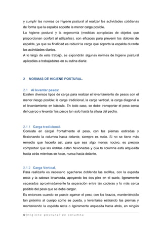 4 | H i g i e n e p o s t u r a l d e c o l u m n a
y cumplir las normas de higiene postural al realizar las actividades cotidianas
de forma que la espalda soporte la menor carga posible.
La higiene postural y la ergonomía (medidas apropiadas de objetos que
proporcionan confort al utilizarlos), son eficaces para prevenir los dolores de
espalda, ya que su finalidad es reducir la carga que soporta la espalda durante
las actividades diarias.
A lo largo de este trabajo, se expondrán algunas normas de higiene postural
aplicables a trabajadores en su rutina diaria:
2 NORMAS DE HIGIENE POSTURAL.
2.1 Al levantar pesos:
Existen diversos tipos de carga para realizar el levantamiento de pesos con el
menor riesgo posible: la carga tradicional, la carga vertical, la carga diagonal o
el levantamiento en báscula. En todo caso, se debe transportar el peso cerca
del cuerpo y levantar los pesos tan solo hasta la altura del pecho.
2.1.1 Carga tradicional.
Consiste en cargar frontalmente el peso, con las piernas estiradas y
flexionando la columna hacia delante, siempre es malo. Si no se tiene más
remedio que hacerlo así, para que sea algo menos nocivo, es preciso
comprobar que las rodillas están flexionadas y que la columna está arqueada
hacia atrás mientras se hace, nunca hacia delante.
2.1.2 Carga Vertical.
Para realizarla es necesario agacharse doblando las rodillas, con la espalda
recta y la cabeza levantada, apoyando los dos pies en el suelo, ligeramente
separados aproximadamente la separación entre las caderas y lo más cerca
posible del peso que se debe cargar.
Es entonces cuando se puede agarrar el peso con los brazos, manteniéndolo
tan próximo al cuerpo como se pueda, y levantarse estirando las piernas y
manteniendo la espalda recta o ligeramente arqueada hacia atrás, en ningún
 