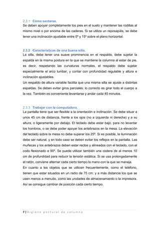 7 | H i g i e n e p o s t u r a l d e c o l u m n a
2.3.1 Cómo sentarse.
Se deben apoyar completamente los pies en el suelo y mantener las rodillas al
mismo nivel o por encima de las caderas. Si se utiliza un reposapiés, se debe
tener una inclinación ajustable entre 0º y 15º sobre el plano horizontal.
2.3.2 Características de una buena silla.
La silla, debe tener una suave prominencia en el respaldo, debe sujetar la
espalda en la misma postura en la que se mantiene la columna al estar de pie,
es decir, respetando las curvaturas normales, el respaldo debe sujetar
especialmente el arco lumbar, y contar con profundidad regulable y altura e
inclinación ajustables.
Un respaldo de altura variable facilita que una misma silla se ajuste a distintas
espaldas. Se deben evitar giros parciales; lo correcto es girar todo el cuerpo a
la vez. También es conveniente levantarse y andar cada 45 minutos.
2.3.3 Trabajar con la computadora.
La pantalla tiene que ser flexible a la orientación e inclinación. Se debe situar a
unos 45 cm de distancia, frente a los ojos (no a izquierda ni derecha) y a su
altura, o ligeramente por debajo. El teclado debe estar bajo, para no levantar
los hombros, o se debe poder apoyar los antebrazos en la mesa. La elevación
del teclado sobre la mesa no debe superar los 25º. Si es posible, la iluminación
debe ser natural, y en todo caso se deben evitar los reflejos en la pantalla. Las
muñecas y los antebrazos deben estar rectos y alineados con el teclado, con el
codo flexionado a 90º. Se puede utilizar también una codera de al menos 10
cm de profundidad para reducir la tensión estática. Si se usa prolongadamente
el ratón, conviene alternar cada cierto tiempo la mano con la que se maneja.
En cuanto a los objetos que se utilicen frecuentemente, como el teléfono,
tienen que estar situados en un radio de 75 cm; y a más distancia los que se
usen menos a menudo, como las unidades de almacenamiento o la impresora.
Así se consigue cambiar de posición cada cierto tiempo.
 