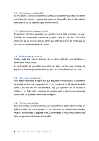 8 | H i g i e n e p o s t u r a l d e c o l u m n a
2.3.4 Al conducir el automóvil.
Al ir en coche, se debe adelantar el asiento para alcanzar los pedales sin tener
que estirar las piernas, y apoyar la espalda en el respaldo. Las rodillas deben
estar al nivel de las caderas o por encima de ellas.
2.3.5 Movimientos al estar sentado.
Es preciso evitar giros parciales. Lo correcto es girar todo el cuerpo a la vez.
También es conveniente levantarse y andar cada 45 minutos. Todos los
elementos de su mesa de trabajo tienen que estar situado de tal forma que se
reduzcan al mínimo los giros de cabeza.
2.4 Al levantarse y sentarse:
Todos, cada día, nos levantamos de la cama. Además, nos sentamos y
levantamos varias veces.
A continuación se comentan una serie de útiles normas para proteger la
espalda al sentarse y levantarse de una silla, así como al entrar en el coche.
2.4.1 Levantarse de la silla.
Para pasar de sentado a de pie, hay que apoyarse con los brazos; al levantarse
de la silla, se debe hacer apoyándose en los reposabrazos. Al levantarse de la
cama o de una silla sin reposabrazos, hay que apoyarse en los muslos o
rodillas y, en todo caso, mantener la espalda recta o ligeramente arqueada
hacia atrás, no doblada, mientras se incorpora.
2.4.2 Sentarse en la silla.
Hay que hacerlo, controladamente, no desplomándose sobre ella; mientras se
está sentando, hay que apoyarse con los brazos en los reposabrazos o en los
muslos, manteniendo la espalda recta, y sentándose lo más atrás posible en la
silla, apoyando la columna en el respaldo.
 