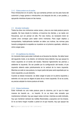 9 | H i g i e n e p o s t u r a l d e c o l u m n a
2.4.3 Cómo entrar en el coche.
Para introducirse en el coche, hay que sentarse primero con los pies fuera del
automóvil y luego girarse e introducirlos uno después de otro, a ser posible, y
apoyando mientras el peso en las manos.
2.5 Al estar inclinado:
Todos los días nos inclinamos varias veces, y ésa es una mala postura para la
espalda. Se hace desde la mañana, al lavarnos los dientes, y se repite con
frecuencia, aun sin pensar en ello. Por ese motivo, es necesario tener en
cuenta unos consejos para saber cómo inclinarse. Para coger objetos y
transportarlos, habitualmente también se debe uno inclinar, las normas para
hacerlo protegiendo la espalda se muestran en el próximo apartado, referido a
cómo cargar peso.
2.5.1 Al cepillarse los dientes.
Un momento típico para estar inclinado es al lavarse los dientes. Se debe hacer
del siguiente modo, si es diestro: al inclinarse hacia delante, hay que apoyar la
mano izquierda en el borde del lavabo; flexionar ligeramente las piernas y
adelantar la izquierda. De ser posible por la configuración del lavabo, el pie
izquierdo debería estar prácticamente en la vertical de la mano izquierda.
Mientras se esté en esa postura, la mayor parte del peso será soportada por su
mano izquierda y su pie derecho.
Cuando se desee incorporar, se debe cargar el peso en la pierna izquierda y
estirarla a la vez que se aligera el peso de su mano izquierda. Si se es zurdo,
es preciso adoptar la misma postura al revés.
2.5.2 Cómo inclinarse.
Estar inclinado es una mala postura para la columna, por lo que la mejor
manera de hacerlo es… no hacerlo. Si no se tiene más remedio que
mantenerse inclinado, hay que seguir estas normas: mientras se esté inclinado,
hay que mantener siempre las rodillas flexionadas y apoyarse con los brazos.
Si no se tiene ningún mueble o pared en el que hacerlo, hay que apoyar las
 