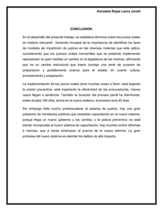 González Rojas Laura Janett
CONCLUSION.
En el desarrollo del presente trabajo, se establece términos sobre los juicios orales
en materia mercantil , haciendo hincapié de la importancia de identificar los tipos
de modelos de impartición de justicia en las diversas materias que este aplica,
considerando que los juicioos orales mercantiles que se pretende implementar
representan en gran medida un cambio en la legislatura de las mismas, afirmando
que es un cambio estructural que traera consigo una serie de sucesos de
preparacion y posiblemente avance para el estado en cuanto cultura,
procedimiento y preparación.
La implementación de los juicios orales tiene muchas cosas a favor, está bajando
la prisión preventiva, está mejorando la efectividad de las procuradurías, menos
casos llegan a sentencia. También la duración del proceso penal ha disminuido,
antes duraba 180 días, ahora en el nuevo sistema, el proceso dura 45 días.
Sin embargo falta mucho profesionalizar al sistema de justicia, hay una gran
población de ministerios públicos que necesitan capacitación en el nuevo sistema,
porque llega un nuevo gobierno y los cambia, y la policía preventiva no está
siendo incorporada al nuevo sistema de capacitación, hay muchas contra reformas
e inercias, que a veces amenazan el avance de la nueva reforma. La gran
promesa del nuevo sistema es atender los delitos de alto impacto.
 