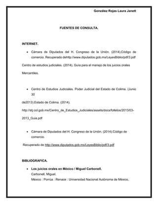 González Rojas Laura Janett
FUENTES DE CONSULTA.
INTERNET.
 Cámara de Diputados del H. Congreso de la Unión. (2014).Código de
comercio. Recuperado dehttp://www.diputados.gob.mx/LeyesBiblio/pdf/3.pdf
Centro de estudios judiciales. (2014). Guía para el manejo de los juicios orales
Mercantiles.
 Centro de Estudios Judiciales. Poder Judicial del Estado de Colima. (Junio
30
de2013).Estado de Colima. (2014).
http://stj.col.gob.mx/Centro_de_Estudios_Judiciales/assets/docs/folletos/2013/03-
2013_Guia.pdf
 Cámara de Diputados del H. Congreso de la Unión. (2014).Código de
comercio.
Recuperado de http://www.diputados.gob.mx/LeyesBiblio/pdf/3.pdf
BIBLIOGRAFICA.
 Los juicios orales en México / Miguel Carbonell.
Carbonell, Miguel.
México : Porrúa : Renace : Universidad Nacional Autónoma de México,
 