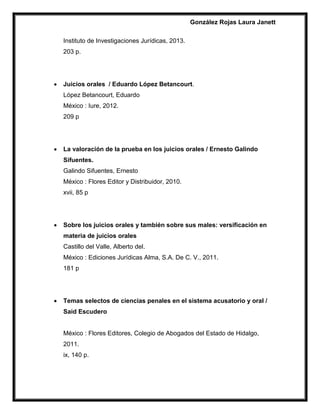 González Rojas Laura Janett
Instituto de Investigaciones Jurídicas, 2013.
203 p.
 Juicios orales / Eduardo López Betancourt.
López Betancourt, Eduardo
México : Iure, 2012.
209 p
 La valoración de la prueba en los juicios orales / Ernesto Galindo
Sifuentes.
Galindo Sifuentes, Ernesto
México : Flores Editor y Distribuidor, 2010.
xvii, 85 p
 Sobre los juicios orales y también sobre sus males: versificación en
materia de juicios orales
Castillo del Valle, Alberto del.
México : Ediciones Jurídicas Alma, S.A. De C. V., 2011.
181 p
 Temas selectos de ciencias penales en el sistema acusatorio y oral /
Said Escudero
México : Flores Editores, Colegio de Abogados del Estado de Hidalgo,
2011.
ix, 140 p.
 