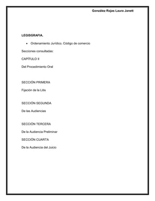 González Rojas Laura Janett
LEGISGRAFIA.
 Ordenamiento Jurídico. Código de comercio
Secciones consultadas:
CAPÍTULO II
Del Procedimiento Oral
SECCIÓN PRIMERA
Fijación de la Litis
SECCIÓN SEGUNDA
De las Audiencias
SECCIÓN TERCERA
De la Audiencia Preliminar
SECCIÓN CUARTA
De la Audiencia del Juicio
 