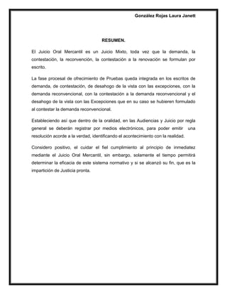 González Rojas Laura Janett
RESUMEN.
El Juicio Oral Mercantil es un Juicio Mixto, toda vez que la demanda, la
contestación, la reconvención, la contestación a la renovación se formulan por
escrito.
La fase procesal de ofrecimiento de Pruebas queda integrada en los escritos de
demanda, de contestación, de desahogo de la vista con las excepciones, con la
demanda reconvencional, con la contestación a la demanda reconvencional y el
desahogo de la vista con las Excepciones que en su caso se hubieren formulado
al contestar la demanda reconvencional.
Estableciendo así que dentro de la oralidad, en las Audiencias y Juicio por regla
general se deberán registrar por medios electrónicos, para poder emitir una
resolución acorde a la verdad, identificando el acontecimiento con la realidad.
Considero positivo, el cuidar el fiel cumplimiento al principio de inmediatez
mediante el Juicio Oral Mercantil, sin embargo, solamente el tiempo permitirá
determinar la eficacia de este sistema normativo y si se alcanzó su fin, que es la
impartición de Justicia pronta.
 