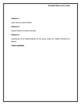 González Rojas Laura Janett
Subtema 1.
¿Qué son los Juicios Orales?
Subtema 2.
Juicios Orales en el área mercantil.
Subtema 3.
Importancia de la implementación de los juicios orales en materia mercantil en
México.
CONCLUSIONES.
 