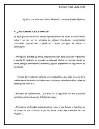 González Rojas Laura Janett
“La justicia oral es un reto distinto a lo escrito”, sostiene Rosales Figueroa.
1.- ¿QUE SON LOS JUICIOS ORALES?
Es aquel juicio en el que sus etapas o procedimientos se llevan a cabo en forma
verbal y se rige por los principios de oralidad, inmediación, concentración,
continuidad, contradicción y publicidad. Dichos principios se definen a
continuación:
—Principio de oralidad, se refiere a la predominación de la expresión verbal sobre
la escrita. El inculpado es juzgado en audiencia pública por un juez; donde las
partes, testigos, el secretario y el mismo juzgador, expresarán sus argumentos de
forma oral.
—Principio de inmediación, consiste en que el juez tiene que estar presente en la
celebración de las audiencias del proceso, asimismo, todas las pruebas deben de
desahogarse frente a él.
—Principio de concentración, que trata de la regulación de dos audiencias
específicas para el desahogo de todas las etapas.
—Principio de continuidad, este principio se refiere a que durante el desahogo de
las audiencias que componen el proceso, no se deben dejar transcurrir períodos
“muertos”.
 