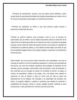 González Rojas Laura Janett
—Principio de contradicción, apunta a que las partes (quien defiende y quien
acusa) tienen la oportunidad de debatir las pruebas presentadas por ambas, con el
fin de que el enjuiciador pueda llegar a la verdad de los hechos.
—Principio de publicidad, se refiere a que toda persona puede conocer y
presenciar el desarrollo del juicio.
También se podrían destacar otros principios, como lo son, el principio de
oportunidad, que se refiere a que el objeto del proceso penal es solucionar de la
mejor forma el conflicto generado por la violación de la ley; el principio de igualdad
procesal, donde todas las partes del proceso ofrecen sus pruebas en igualdad de
condiciones en audiencia pública; y el de debido proceso legal, que parte de que
las formalidades legales tienen como objeto proteger y garantizar el cumplimiento
formal del juicio.
Cabe señalar, que en los juicios orales intervienen dos autoridades: una que se
encarga de resolver en forma inmediata la aceptación o rechazo de la procedencia
del asunto, así como las medidas cautelares para proteger los derechos de las
víctimas y de los acusados, denominado Juez de Control o Juez de Garantías, y
otra autoridad que se encarga de radicar de inmediato el asunto; le asigna un
número de expediente; notifica a las partes; cita a las partes para celebrar la
audiencia, la cual se llevará a cabo en forma oral (en ella se hacen las
declaraciones de los testigos, del inculpado y se desahogan las pruebas); por
último, el juzgador delibera y redacta la sentencia que declara la inocencia o
culpabilidad del acusado, donde si resulta culpable también señalará la pena
consecuente, a esta autoridad se le nombra Juez del Juicio Oral.
 