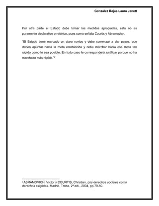 González Rojas Laura Janett
Por otra parte el Estado debe tomar las medidas apropiadas, esto no es
puramente declarativo o retórico, pues como señala Courtis y Abramovich,
“El Estado tiene marcado un claro rumbo y debe comenzar a dar pasos, que
deben apuntar hacia la meta establecida y debe marchar hacia esa meta tan
rápido como le sea posible. En todo caso le corresponderá justificar porque no ha
marchado más rápido.”2
2
ABRAMOVICH, Víctor y COURTIS, Christian, Los derechos sociales como
derechos exigibles, Madrid, Trotta, 2ª.edi., 2004, pp.79-80.
 