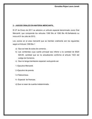 González Rojas Laura Janett
2.- JUICIOS ORALES EN MATERIA MERCANTIL.
El 27 de Enero de 2011 se adiciono un artículo especial denominado Juicio Oral
Mercantil, que comprende los articulos 1390 Bis al 1390 Bis 49.Señalando su
inicio el 01 de Julio de 2013.
Los Juicios en el area mercantil que se tramitan oralmente son los siguientes
según el Articulo 1390 Bis 1
a) Que se trate de actos de comercio.
b) Las contiendas cuya suerte principal sea inferior a la cantidad de $520
920.00, cantidad que se ira actualizando conforme al articulo 1523 del
codigo de Comercio.
c) Que no tenga tramitacion especial: excluyendo asi
1.-Ejecutivo Mercantil.
2.-Ejecutivo de prenda.
3.-Fideicomisos.
4.- Especial de finanzas.
d) Que no sean de cuantia indeterminada.
 