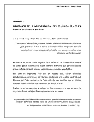 González Rojas Laura Janett
SUBTEMA 3
IMPORTANCIA DE LA IMPLEMENTACION DE LOS JUICIOS ORALES EN
MATERIA MERCANTIL EN MEXICO.
A sí lo señaló el experto en derecho procesal Alberto Said Ramírez
“Esperamos resoluciones judiciales rápidas, completas e imparciales, entonces
¿qué ganamos? ni más ni menos que cumplir con un antiquísimo mandato
constitucional que para todos los justiciables será de gran beneficio, a los
abogados nos hará mejores”.
En México, los juicios orales surgieron de la necesidad de modernizar el sistema
de justicia penal encaminado a lograr un marco normativo que garantice justicia
pronta y eficaz, para así obtener procesos ágiles, sencillos y confiables.
Por tanto es importante decir que en nuestro país, existen tribunales
paradigmáticos, como lo son: los tribunales electorales, uno de ellos, es el Tribunal
Electoral del Poder Judicial de la Federación; lo cual significa, que en México
tenemos las respuestas a la problemática del rezago judicial.
Implica mayor transparencia y agilidad en los procesos, a lo que se suma la
seguridad de que cada juez llevara personalmente los casos.
El procurador Jesús Murillo Karam reconoció que el código representa un cambio
"cultural", por lo que obliga a todos los funcionarios involucrados a capacitarse.
"Es indispensable el cambio de actitudes, valores, prácticas", dijo.
 