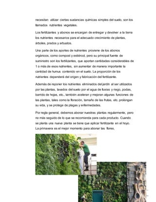 6
necesitan utilizar ciertas sustancias químicas simples del suelo, son los
llamados nutrientes vegetales.
Los fertilizantes y abonos se encargan de entregar y devolver a la tierra
los nutrientes necesarios para el adecuado crecimiento de plantas,
árboles, prados y arbustos.
Una parte de los aportes de nutrientes proviene de los abonos
orgánicos, como compost y estiércol, pero su principal fuente de
suministro son los fertilizantes, que aportan cantidades considerables de
1 o más de esos nutrientes, sin aumentar de manera importante la
cantidad de humus contenido en el suelo. La proporción de los
nutrientes dependerá del origen y fabricación del fertilizante.
Además de reponer los nutrientes eliminados del jardín al ser utilizados
por las plantas, lavados del suelo por el agua de lluvias y riego, podas,
barrido de hojas, etc., también aceleran y mejoran algunas funciones de
las plantas, tales como la floración, tamaño de las frutas, etc. prolongan
su vida, y se protege de plagas y enfermedades.
Por regla general, debemos abonar nuestras plantas regularmente, pero
no más seguido de lo que se recomienda para cada producto. Cuando
se planta una nueva planta se tiene que aplicar fertilizante en el hoyo.
La primavera es el mejor momento para abonar las flores.
 