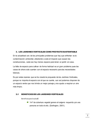 7
3. LOS JARDINES VERTICALES COMO PROYECTO SUSTENTABLE
En la actualidad uno de los principales problemas que hay que enfrentar es la
contaminación ambiental, añadiendo a esto el impacto que causan las
construcciones, cada vez hay menos espacio para tener un jardín en casa.
La falta de espacio para cultivar de forma habitual es un gran problema pues las
casas de ahora solo cuentan con el espacio necesario para las necesidades
básicas.
Es por estas razones que se ha creado la propuesta de los Jardines Verticales,
porque no importa el espacio con el que se cuente, aun así podemos disponer de
un espacio verde que nos brinda un mejor paisaje y nos ayuda a respirar un aire
más limpio.
3.1 BENEFICIOSDE LOS JARDINES VERTICALES
Beneficiosparalasalud:
1m2 de cobertura vegetal genera el oxígeno requerido por una
persona en todo el año. (Darlington, 2001).
 