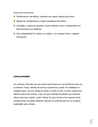 9
BENEFICIOSFUNCIONALES:
Revalorización del edificio, mediante una mejora estética del mismo.
Integración arquitectónica y mejora paisajística del edificio.
Camuflaje y mejora de paredes o muros dañados, rotos o simplemente con
terminaciones poco estéticas.
Gran adaptabilidad: En interior, en exterior, con cualquier forma, cualquier
terminación.
CONCLUSIONES
Los Jardines Verticales son una buena opción tanto por sus beneficios como por
su atractivo visual, además de ser muy económicos y poder ser instalados en
cualquier lugar; son muy fáciles de cuidar, en ellos no hay ni crecen organismos
dañinos para el ser humano y hay una gran variedad de plantas que podemos
utilizar para crear nuestro Jardín Vertical. En poco tiempo en la mayoría de las
construcciones se estará utilizando este tipo de Jardines pues son un proyecto
sustentable para el futuro.
 