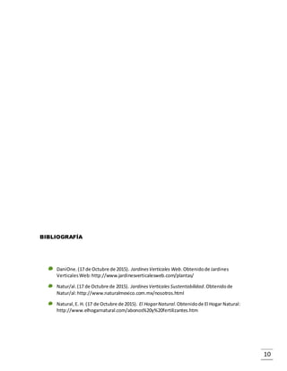 10
BIBLIOGRAFÍA
DaniOne.(17 de Octubre de 2015). JardinesVerticales Web.Obtenidode Jardines
VerticalesWeb:http://www.jardinesverticalesweb.com/plantas/
Natur/al.(17 de Octubre de 2015). JardinesVerticales Sustentabilidad.Obtenidode
Natur/al:http://www.naturalmexico.com.mx/nosotros.html
Natural,E. H. (17 de Octubre de 2015). El HogarNatural.Obtenidode El Hogar Natural:
http://www.elhogarnatural.com/abonos%20y%20fertilizantes.htm
 