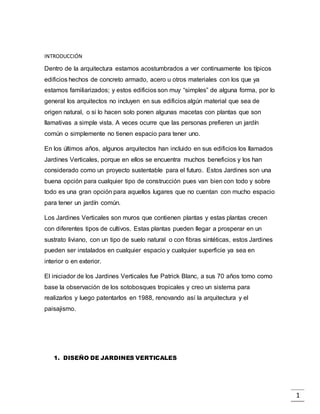 1
INTRODUCCIÓN
Dentro de la arquitectura estamos acostumbrados a ver continuamente los típicos
edificios hechos de concreto armado, acero u otros materiales con los que ya
estamos familiarizados; y estos edificios son muy “simples” de alguna forma, por lo
general los arquitectos no incluyen en sus edificios algún material que sea de
origen natural, o si lo hacen solo ponen algunas macetas con plantas que son
llamativas a simple vista. A veces ocurre que las personas prefieren un jardín
común o simplemente no tienen espacio para tener uno.
En los últimos años, algunos arquitectos han incluido en sus edificios los llamados
Jardines Verticales, porque en ellos se encuentra muchos beneficios y los han
considerado como un proyecto sustentable para el futuro. Estos Jardines son una
buena opción para cualquier tipo de construcción pues van bien con todo y sobre
todo es una gran opción para aquellos lugares que no cuentan con mucho espacio
para tener un jardín común.
Los Jardines Verticales son muros que contienen plantas y estas plantas crecen
con diferentes tipos de cultivos. Estas plantas pueden llegar a prosperar en un
sustrato liviano, con un tipo de suelo natural o con fibras sintéticas, estos Jardines
pueden ser instalados en cualquier espacio y cualquier superficie ya sea en
interior o en exterior.
El iniciador de los Jardines Verticales fue Patrick Blanc, a sus 70 años tomo como
base la observación de los sotobosques tropicales y creo un sistema para
realizarlos y luego patentarlos en 1988, renovando así la arquitectura y el
paisajismo.
1. DISEÑO DE JARDINES VERTICALES
 