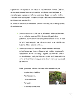 2
El paisajismo y la arquitectura han estado en evolución desde siempre. Cada vez
se incorporan más técnicas que embellezcan el ambiente y aprovechando al
mismo tiempo el espacio de una forma sustentable. Es por eso que los Jardines
Verticales están construyendo un nuevo concepto cuya finalidad es enverdecer las
paredes con plantas naturales.
No existe una clasificación clara de los Jardines Verticales pero se distinguen dos
tipos importantes:
Jardineshidropónicos: Eneste tipo de jardines las raíces crecen dentro
de un medio inerte como el fieltro de poliamida, poliéster o
polietileno, espumas técnicas como poliurea o hasta en lana de roca.
Un factor importante para que este jardín crezca es un nutriente que
la planta obtiene a través del riego.
Jardinesde sustrato: Aquí las raíces crecen mediante un armado
artificial poroso que tiene un alto porcentaje orgánico pero que a la
vez es liviano debido a la turba y a la perlita. Los nutrientes también
son aportados por medio del riego pero no son tan importantes como
en los jardines hidropónicos pues estos tienen una mayor capacidad
de retención.
Por lo general los Jardines Verticales están conformados por:
Una estructura metálica.
Panel de soporte.
Capa de irrigación.
Plantación.
Suministro de Nutrientes.
 