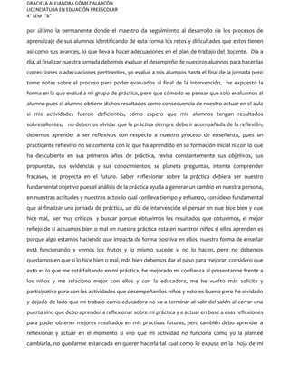 GRACIELA ALEJANDRA GÓMEZ ALARCÓN
LICENCIATURA EN EDUACIÓN PREESCOLAR
4° SEM “B”
por último la permanente donde el maestro da seguimiento al desarrollo de los procesos de
aprendizaje de sus alumnos identificando de esta forma los retos y dificultades que estos tienen
así como sus avances, lo que lleva a hacer adecuaciones en el plan de trabajo del docente. Día a
día, al finalizar nuestra jornada debemos evaluar el desempeño de nuestros alumnos para hacer las
correcciones o adecuaciones pertinentes, yo evalué a mis alumnos hasta el final de la jornada pero
tome notas sobre el proceso para poder evaluarlos al final de la intervención, he expuesto la
forma en la que evalué a mi grupo de práctica, pero que cómodo es pensar que solo evaluamos al
alumno pues el alumno obtiene dichos resultados como consecuencia de nuestro actuar en el aula
si mis actividades fueron deficientes, cómo espero que mis alumnos tengan resultados
sobresalientes, no debemos olvidar que la práctica siempre debe ir acompañada de la reflexión,
debemos aprender a ser reflexivos con respecto a nuestro proceso de enseñanza, pues un
practicante reflexivo no se contenta con lo que ha aprendido en su formación inicial ni con lo que
ha descubierto en sus primeros años de práctica, revisa constantemente sus objetivos, sus
propuestas, sus evidencias y sus conocimientos, se planeta preguntas, intenta comprender
fracasos, se proyecta en el futuro. Saber reflexionar sobre la práctica debiera ser nuestro
fundamental objetivo pues el análisis de la práctica ayuda a generar un cambio en nuestra persona,
en nuestras actitudes y nuestros actos lo cual conlleva tiempo y esfuerzo, considero fundamental
que al finalizar una jornada de práctica, un día de intervención el pensar en que hice bien y que
hice mal, ser muy críticos y buscar porque obtuvimos los resultados que obtuvimos, el mejor
reflejo de si actuamos bien o mal en nuestra práctica esta en nuestros niños si ellos aprenden es
porque algo estamos haciendo que impacta de forma positiva en ellos, nuestra forma de enseñar
está funcionando y vemos los frutos y lo mismo sucede si no lo hacen, pero no debemos
quedarnos en que si lo hice bien o mal, más bien debemos dar el paso para mejorar, considero que
esto es lo que me está faltando en mi práctica, he mejorado mi confianza al presentarme frente a
los niños y me relaciono mejor con ellos y con la educadora, me he vuelto más solicita y
participativa para con las actividades que desempeñan los niños y esto es bueno pero he olvidado
y dejado de lado que mi trabajo como educadora no va a terminar al salir del salón al cerrar una
puerta sino que debo aprender a reflexionar sobre mi práctica y a actuar en base a esas reflexiones
para poder obtener mejores resultados en mis prácticas futuras, pero también debo aprender a
reflexionar y actuar en el momento si veo que mi actividad no funciona como yo la planteé
cambiarla, no quedarme estancada en querer hacerla tal cual como lo expuse en la hoja de mi
 