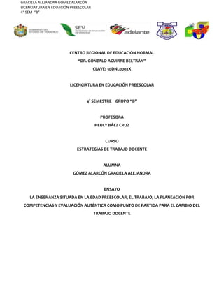 GRACIELA ALEJANDRA GÓMEZ ALARCÓN
LICENCIATURA EN EDUACIÓN PREESCOLAR
4° SEM “B”
CENTRO REGIONAL DE EDUCACIÓN NORMAL
“DR. GONZALO AGUIRRE BELTRÁN”
CLAVE: 30DNL0002X
LICENCIATURA EN EDUCACIÓN PREESCOLAR
4° SEMESTRE GRUPO “B”
PROFESORA
HERCY BÁEZ CRUZ
CURSO
ESTRATEGIAS DE TRABAJO DOCENTE
ALUMNA
GÓMEZ ALARCÓN GRACIELA ALEJANDRA
ENSAYO
LA ENSEÑANZA SITUADA EN LA EDAD PREESCOLAR, EL TRABAJO, LA PLANEACIÓN POR
COMPETENCIAS Y EVALUACIÓN AUTÉNTICA COMO PUNTO DE PARTIDA PARA EL CAMBIO DEL
TRABAJO DOCENTE
 