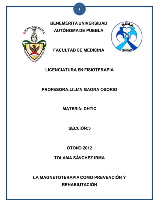 1


      BENEMÉRITA UNIVERSIDAD
       AUTÓNOMA DE PUEBLA



       FACULTAD DE MEDICINA



    LICENCIATURA EN FISIOTERAPIA



   PROFESORA:LILIAN GAONA OSORIO



           MATERIA: DHTIC



             SECCIÓN:5



            OTOÑO 2012

       TOLAMA SÁNCHEZ IRMA



LA MAGNETOTERAPIA COMO PREVENCIÓN Y
          REHABILITACIÓN
 