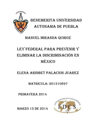BENEMERITA UNIVERSIDAD
AUTONAMA DE PUEBLA
MANUEL MIRANDA QUIROZ
Ley federal para prevenir y
eliminar la discriminación en
México
ELENA ARISBET PALACIOS JUAREZ
MATRICULA: 201310897
PRIMAVERA 2014
MARZO 15 DE 2014
 