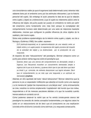 una concordancia viable ya que el organismo está determinado como veremos más
adelante tanto por el ambiente como por los estímulos reforzantes y por la historia
personal del sujeto. Sin embargo el autor presenta la idea de la que la relación
entre sujeto y objeto es unidireccional y que el sujeto es netamente pasivo ante la
influencia del objeto, tal punto puede ser puesto en entredicho no tanto por partir
del empirismo como fundamento sino más bien porque la complejidad del
comportamiento humano está determinado por una serie de relaciones bastante
elaboradas, mismas que configuran la posible influencia de otros objetos de la
realidad y del mismo sujeto.
Sobre este problema epistemológico de la relación entre sujeto y objeto, se cita a
Noriega y Gutiérrez (1995), los cuáles expresan:
E-R (estímulo-respuesta) es la operacionalización de una relación entre un
objeto activo y un sujeto pasivo; la experiencia del sujeto proviene del impacto
de la actividad del objeto y es testimoniada por la producción de una
respuesta.
Al respecto de este “reduccionismo” del paradigma, Skinner antepone como un
punto para aclarar ciertas lagunas sobre el paradigma que:
Quienes dicen que una ciencia del comportamiento es demasiado simple e
ingenua, con frecuencia muestran un conocimiento demasiado simple e
ingenuo de lo que es la ciencia, y quienes dicen que lo que ella tiene que decir
es trivial o ya conocida, de ordinario desconocen sus logros actuales. Decir
que el comportamiento no es más que una respuesta a un estímulo es
demasiado simplista.
Además en otro apartado del texto “about behaviorism” Skinner determina que la
persona no es un espectador indiferente que absorbe al mundo como una esponja
o a la manera de “grabar las impresiones en una tabula rasa” como erróneamente
se cree, nosotros no somos simplemente <captadores> del mundo que nos rodea;
respondemos a él de maneras peculiares debidas a lo que ha sucedido cuando
hemos estado en contacto con él.
Como podemos observar la visión que se ha venido construyendo acerca del
paradigma ha carecido de ciertos conceptos fundamentales y en algunos casos ha
caído en un reduccionismo tal de decir que el conductismo es una explicación
concreta entre el binomio conocido como estímulo y su respuesta consecuente.
 
