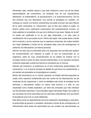 Hernández rojas, también aporta a que este empirismo como una de las bases
epistemológicas del conductismo, ha heredado tres de sus características
definitorias: el ambientalismo, el asociacionismo y el anticonstructivismo. De los
dos primeros hay una descripción muy acorde al paradigma en cuestión, sin
embargo en cuanto a la tercera característica se puede enunciar que para efectos
de la visión conductista, la “construcción” que se dice que realiza el sujeto, no
tendría cabida como explicación preescriptiva del comportamiento humano, en
otras palabras la causalidad a la que se le atribuye lo que pasa “debajo de la piel”
no puede ser justificada si no es por algo observable y en este caso la
manifestación de lo que pueda ocurrir “dentro del sujeto” solo puede darse a través
de la conducta y de las acciones que el organismo emprenda, las cuáles también
son mejor detalladas a través de los conceptos tales como las contingencias, el
ambiente, los reforzadores y la historia personal.
Skinner nos dice que el conductista tiene una respuesta más sencilla para explicar
los acontecimientos con respecto al sujeto: lo que ha evolucionado es un
organismo, parte de cuyo comportamiento se ha tratado de explicar con el
concepto mente (a partir de otras visiones tradicionales), no se necesitan procesos
evolutivos especiales cuando los hechos se consideran por sí mismos.
Además del empirismo, el positivismo es el otro fundamento epistemológico del
conductismo, y en la lectura revisada se detalla de qué forma se complementan y
se insertan los postulados en el paradigma en cuestión.
Dentro del conductismo en su versión operante, el modelo estímulo-respuesta es
usado como esquema fundamental para dar cuenta de las descripciones de las
conductas de los organismos, y como se detallaba más arriba, la compleja red de
estímulos y reforzadores implica no reducir este binomio y a caer en una
simplicidad como modelo explicativo, por tanto las conductas que más interesan
son las llamadas operantes o instrumentales según Hernández Rojas, las cuáles no
son evocadas de forma automática por los estímulos antecedentes sino que tienen
la facultad de ocurrir de un modo deliberado.
Este último punto es especialmente útil como implicación metodológica y educativa:
la oportunidad de generar y consolidar conductas a través de las contingencias y el
reforzamiento tiene áreas de oportunidad que aún pueden ser aprovechadas ya
 