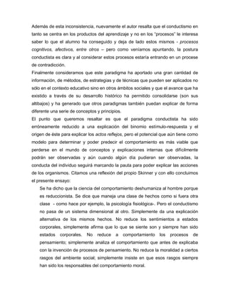 Además de esta inconsistencia, nuevamente el autor resalta que el conductismo en
tanto se centra en los productos del aprendizaje y no en los “procesos” le interesa
saber lo que el alumno ha conseguido y deja de lado estos mismos - procesos
cognitivos, afectivos, entre otros – pero como veníamos apuntando, la postura
conductista es clara y al considerar estos procesos estaría entrando en un procese
de contradicción.
Finalmente consideramos que este paradigma ha aportado una gran cantidad de
información, de métodos, de estrategias y de técnicas que pueden ser aplicados no
sólo en el contexto educativo sino en otros ámbitos sociales y que el avance que ha
existido a través de su desarrollo histórico ha permitido consolidarse (son sus
altibajos) y ha generado que otros paradigmas también puedan explicar de forma
diferente una serie de conceptos y principios.
El punto que queremos resaltar es que el paradigma conductista ha sido
erróneamente reducido a una explicación del binomio estímulo-respuesta y el
origen de éste para explicar los actos reflejos, pero el potencial que aún tiene como
modelo para determinar y poder predecir el comportamiento es más viable que
perderse en el mundo de conceptos y explicaciones internas que difícilmente
podrán ser observadas y aún cuando algún día pudieran ser observadas, la
conducta del individuo seguirá marcando la pauta para poder explicar las acciones
de los organismos. Citamos una reflexión del propio Skinner y con ello concluimos
el presente ensayo:
Se ha dicho que la ciencia del comportamiento deshumaniza al hombre porque
es reduccionista. Se dice que maneja una clase de hechos como si fuera otra
clase - como hace por ejemplo, la psicología fisiológica-. Pero el conductismo
no pasa de un sistema dimensional al otro. Simplemente da una explicación
alternativa de los mismos hechos. No reduce los sentimientos a estados
corporales, simplemente afirma que lo que se siente son y siempre han sido
estados corporales. No reduce a comportamiento los procesos de
pensamiento; simplemente analiza el comportamiento que antes de explicaba
con la invención de procesos de pensamiento. No reduce la moralidad a ciertos
rasgos del ambiente social; simplemente insiste en que esos rasgos siempre
han sido los responsables del comportamiento moral.
 