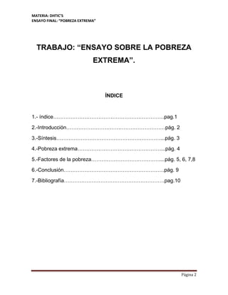 MATERIA: DHTIC’S
ENSAYO FINAL: “POBREZA EXTREMA”
Página 2
TRABAJO: “ENSAYO SOBRE LA POBREZA
EXTREMA”.
ÍNDICE
1.- índice……………………………………………………….pag.1
2.-Introducción…………………………………………………pág. 2
3.-Síntesis……………………………………………………...pág. 3
4.-Pobreza extrema…………………………………………...pág. 4
5.-Factores de la pobreza…………………………………....pág. 5, 6, 7,8
6.-Conclusión………………………………………………….pág. 9
7.-Bibliografía………………………………………………….pag.10
 