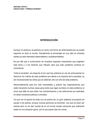 MATERIA: DHTIC’S
ENSAYO FINAL: “POBREZA EXTREMA”
Página 3
INTRODUCCIÓN
Aunque no parezca, la pobreza es como una forma de enfermedad que se puede
expandir en todo el mundo. Actualmente el porcentaje es muy alto en diversos
países ya sean llamados desarrollados o subdesarrollados.
Es por ello que a continuación se muestran aspectos importantes que engloban
este tema y a los factores que influyen para que este problema continúe en
crecimiento.
Toda la sociedad se pregunta el por qué hay pobreza en vez de preocuparse en
disminuir los índices de este problema que afecta a la mayoría de la sociedad, es
tan impresionante las cifras que se obtienen año con año de este problema.
Afortunadamente para los más necesitados y pobres hay organizaciones que
están haciendo muchas cosas para evitar que sigan sumidos en este problema, lo
único que falta es que todos nos concienticemos y nos esforcemos por participar
en estas iniciativas públicas o privadas.
Ya que con el aporte de cada uno se podría dar un gran adelanto al proyecto de
ayudar a los pobres, porque muchas personas se lamentan por que se dicen ser
pobres pero no se dan cuenta de en el mundo existen personas que realmente
están en una situación grave por lo que pasan días sin comer .
 