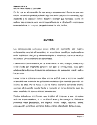 MATERIA: DHTIC’S
ENSAYO FINAL: “POBREZA EXTREMA”
Página 4
Por lo cual en el contenido de este ensayo conoceremos información que nos
servirá para evitar que este problema siga creciendo desproporcionalmente y siga
afectando a la sociedad porque debemos recordar que nadieestá exento de
padecer este problema como se mencionó al inicio de la introducción es como una
enfermedad que poco a poco va apoderándose de más familias.
SÍNTESIS
Las consecuencias comienzan desde antes del nacimiento. Las mujeres
embarazadas con mala alimentación y en un ambiente psicológico inadecuado no
están preparadas biológica y mentalmente para la maternidad, los niños nacen ya
desnutridos y frecuentemente sin ser amados.
La educación formal no existe, es de mala calidad, el daño biológico, intelectual y
social puede ser importante cerrando con esto el círculovicioso, pues como
adultos estarán bien con limitaciones o distorsiones de sus padres y serán padres
inadecuados.
Luchar contra la pobreza es una labor enorme y difícil, pues la economía mundial
se encuentra en manos de los países desarrollados o por sistemas que están por
encima de ellos. Por la fuerza o por la misma economía convertida enarma
controlan el desarrollo mundial hasta el momento en forma deficiente, pues las
áreas mundiales de pobreza intensa son enormes.
Existen estructuras económicas que impiden el progreso y que perpetúan
actitudes empobrecedoras, si no las identificamos y las corregimos difícilmente
podremos crear prosperidad, sin importar cuanto tiempo, recursos, dinero,
preocupación, lamentos o sermones dediquémonos a la solución de la pobreza.
 