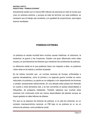 MATERIA: DHTIC’S
ENSAYO FINAL: “POBREZA EXTREMA”
Página 5
Actualmente existen por lo menos 900 millones de personas en todo el mundo que
viven en pobreza extrema, y aunque se trate de terminar con este problema, es
necesario que el trabajo sea constante y en igualdad de proporciones, para lograr
buenos resultados.
POBREZA EXTREMA
La pobreza en escala mundial tiene muchas causas históricas: el colonismo, la
esclavitud, la guerra y las invasiones. Existen una gran diferencias entre estas
causas y lo que llamamos los factores que mantienen las condiciones de pobreza.
La diferencia reside en lo que podemos hacer con respecto a ellos, no podemos
volver atrás en la historia y cambiar el pasado.
Es de sobras conocido que en muchas naciones de Europa, enfrentadas a
guerras devastadoras, como la primera o la segunda guerra mundial se vieron
reducidas a la pobreza y su gente se vio obligada a vivir dependiendo de limosnas
y caridad, escasamente sobreviviendo. En una década estos países han florecido
en cuanto a renta domestica real, y se han convertido en países desarrollados e
influyentes, de prósperos habitantes. También sabemos que muchas otras
naciones han continuado entre las menos desarrolladas del planeta aunque se
hayan gastado en ellas billones de dólares.
Por qué no se atacaron los factores de pobreza, si no solo los síntomas .en un
contexto macroeconómico nacional, un PIB bajo no es pobreza en sí, es un
síntoma de pobreza, como problema social.
 