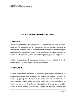 MATERIA: DHTIC’S
ENSAYO FINAL: “POBREZA EXTREMA”
Página 6
FACTORES DE LA POBREZA EXTREMA
IGNORANCIA
Ignorancia significa falta de conocimiento. El conocimiento es poder dicen los
ancianos. Por desgracia no son conscientes de ello intentan guardarse el
conocimiento para ellos solos. El adiestramiento de esta serie de documentos para
el fortalecimiento de lascomunidades influye entre otras cosas la transparencia de
información. Al contrario que en la educación en general, que tiene sus propios
métodos para seleccionar lo que abarca, la información que aquí se incluye está
enfocada a reforzar la capacidad, no a la cultura general.
CORRECCIÓN
Cuando los resultados destinados a servicios y prestaciones comunitarias se
desvían al bolsillos privado de alguien que está en una situación de poder, se
pone en juego algo más de lo moral. En estas series de adiestramiento, no
hacemos juicios de valor sobre lo que está bien o mal. Lo que pretendemos es
insistir que este es uno de los factores másimportantes de la pobreza. La cantidad
robada al público, recibida y disfrutada por un particular, es mucho menor que la
 