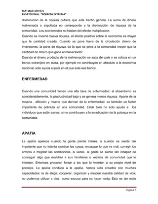 MATERIA: DHTIC’S
ENSAYO FINAL: “POBREZA EXTREMA”
Página 7
disminución de la riqueza publica que este hecho genera. La suma de dinero
malversada o expoliada no corresponde a la disminución de riqueza de la
comunidad. Los economistas no hablan del efecto multiplicador.
Cuando se invierte nueva riqueza, el efecto positivo sobre la economía es mayor
que la cantidad creada. Cuando se pone fuera de la circulación dinero de
inversiones, la parte de riqueza de la que se priva a la comunidad mayor que la
cantidad de dinero que gana el malversador.
Cuando el dinero producto de la malversación se saca del país y se coloca en un
banco extranjero en suiza, por ejemplo no contribuyen en absoluto a la economía
nacional, solo ayuda al país en el que esta ese banco.
ENFERMEDAD
Cuando una comunidad tienen una alta tasa de enfermedad, el absentismo es
considerablemente, la productividad baja y se genera menos riqueza. Aparte de la
miseria , aflicción y muerte que derivan de la enfermedad, es también un factor
importante de pobreza en una comunidad. Estar bien no solo ayuda a los
individuos que están sanos, si no contribuyen a la erradicación de la pobreza en la
comunidad.
APATIA
La apatía aparece cuando la gente pierde interés, o cuando se siente tan
impotente que no intenta cambiar las cosas, encauzar lo que va mal, corregir los
errores o mejorar las condiciones. A veces, la gente se siente tan incapaz de
conseguir algo que envidian a sus familiares o vecinos de comunidad que lo
intentan. Entonces procuran forzar a los que lo intentan a su propio nivel de
pobreza. La apatía conduce a la apatía, hemos sido creados con muchas
capacidades: la de elegir, cooperar, organizar y mejorar nuestra calidad de vida;
no podemos utilizar a dios como excusa para no hacer nada. Esto es tan malo
 