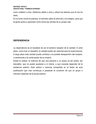 MATERIA: DHTIC’S
ENSAYO FINAL: “POBREZA EXTREMA”
Página 8
como maldecir a dios. Debemos alabar a dios y utilizar los talentos que él nos ha
dado.
En la lucha contra la pobreza, el activista utiliza el estímulo y los elogios, para que
la gente quiera y aprendan como tomar las riendas de su propia vida.
DEPENDENCIA
La dependencia es el resultado de ser el extremo receptor de la caridad. A corto
plazo, como tras un desastre, la caridad puede ser esencial para la supervivencia.
A largo plazo esta caridad puede contribuir a la posible desaparición del receptor,
y ciertamente a la continuación de su miseria.
Existe la actitud, la creencia de que una persona o un grupo es tan pobre, tan
desvalido, que no puede ayudarse a sí mismo, y que necesita depender de la
asistencia exterior. Esta actitud o creencia compartida en el factor de auto
justificación que más contribuye a perpetuar la condición de que un grupo o
individuo depende de la ayuda exterior.
 