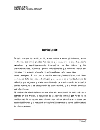 MATERIA: DHTIC’S
ENSAYO FINAL: “POBREZA EXTREMA”
Página 9
CONCLUSIÓN
En todo proceso de cambio social, se nos anima a pensar globalmente, actuar
localmente. Los cinco grandes factores de pobreza parecen estar largamente
extendidos y considerablemente introducidos en los valores y las
prácticasculturales. Podemos pensar erróneamente que nosotros, siendo tan
pequeños con respecto al mundo, no podemos hacer nada contra ellos.
No se desespere. Si cada uno de nosotros nos comprometemos a luchar contra
los factores de la pobreza desde el lugar que ocupamos en el mundo, la suma de
todos los que hagamos, y el efecto multiplicador de nuestras acciones sobre los
demás, contribuirá a la desaparición de estos factores, y a la victoria definitiva
sobre la pobreza.
El material de adiestramiento de este sitio está enfocado a la reducción de la
pobreza en dos frentes, la reducción de la pobreza comunal por medio de la
movilización de los grupos comunitarios para unirse, organizarse y emprender
acciones comunes y la reducción de la pobreza individual a través del desarrollo
de microempresas.
 
