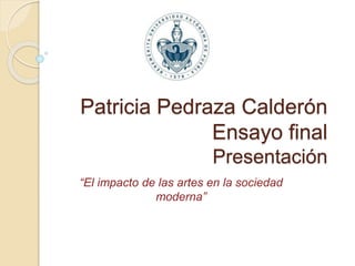 Patricia Pedraza Calderón
Ensayo final
Presentación
“El impacto de las artes en la sociedad
moderna”
 