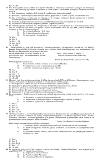 E) I, II y III
38. Uno de los grandes temas de debate en el período liberal fue la educación y su contenido ideológico era el tema que
dividía a los partidos y que motivó la ruptura de la Fusión Liberal Conservadora. Al respecto, escoja la alternativa
correcta.
A) Los liberales eran partidarios de la libertad de enseñanza, sin intervención estatal.
B) Radicales y liberales inspirados en el modelo francés, propiciaban el “Estado Docente” con enseñanza laica.
C) Los conservadores sostenían que los exámenes de los colegios particulares debían realizarse en el Instituto
Nacional para garantizar la calidad de la enseñanza.
D) Los radicales propiciaban un sistema mixto, con libertad de enseñanza, pero regulado por el Estado.
E) La libertad de enseñanza era compartida por todos los partidos políticos.
39. La estabilidad política alcanzada por Chile permitió el desarrollo y diversificación de la economía nacional, yendo
más allá de la tradicional producción agrícola. A partir de la segunda mitad del siglo XIX, ¿en qué área(s) de la
economía se vivió un proceso expansivo?
I. En la minería del cobre y de la plata.
II. En el sistema financiero y bancario.
III. En los transportes ferrocarrileros.
A) Sólo I
B) Sólo II
C) Sólo I y III
D) Sólo II y III
E) I, II y III
40. “Hacia mediados del siglo XIX, el comercio y barcos mercantes de Chile establecían vínculos con Perú, Bolivia,
Ecuador, Estados Unidos (California), Australia, Nueva Zelandia, Tahití, Islas Marquesas y otras ínsulas menores del
Pacífico sur. Hacia aquellas tierras se exportaba trigo,
harina, cebada, plata, oro, cobre, caballos y, en menor grado, llamas y alpacas. El
peso chileno llegó a ser la moneda fuerte -divisa- entre las islas de la cuenca del Pacífico
centro-oriental”.
Historia de Chile Ilustrado. Osvaldo Silva 2003.
Del texto podemos concluir que:
I. Chile mantenía un fuerte comercio en la Cuenca del Pacífico.
II. Nuestra moneda poseía un gran prestigio y respaldo.
III. Australia y California nos compraban trigo y harina.
A) Sólo I
B) Sólo II
C) Sólo I y II
D) Sólo II y III
E) I, II y III
41. El primer ciclo de crecimiento económico de Chile, durante el siglo XIX, se debió tanto a factores externos como
internos. En relación con el contexto mundial, es correcto afirmar la influencia de
A) La otorgación de créditos por parte de instituciones bancarias estatales chilenas.
B) La progresiva aplicación de políticas económicas de liberalización de la economía chilena.
C) La mayor demanda de materias primas por parte de países industrializados.
D) La consolidación del sector secundario en la economía chilena.
E) La presencia de extranjeros en la administración de empresas públicas.
42. La reorganización y fortalecimiento de la economía realizada a comienzos del periodo conservador tuvo éxito gracias
a que
I. Se descubrió el rico mineral de plata de Chañarcillo.
II. Se desarrollaron los almacenes francos de Valparaíso para estimular el comercio.
III. Se acrecentó la exportación de cobre de Chuquicamata.
A) Sólo I
B) Sólo II
C) Sólo III
D) Sólo I y II
E) Sólo II y III
43. “En Puerto Montt no se comprende que nadie pueda edificar sin designar antes que nada el lugar que pueda ocupar el
jardín. En todos ellos, alternando con flores y las legumbres tempranas, se ven árboles cargados de frutos... molinos,
curtidurías, cervecerías... excelentes panaderías, y en general cuanto recursos y comodidades tienen asiento en las
grandes ciudades, existe en aquella población modelo...”
Vicente Pérez Rosales, Recuerdos del pasado.
Del texto más tus conocimientos podemos concluir que:
I. Vicente Pérez Rosales, encargado de la colonización alemana, describe los frutos de ésta.
II. Se denota un importante desarrollo agrícola e industrial y el nacimiento de un importante centro
urbano.
III. El nacimiento de Punta Arenas y otras ciudades coronó el esfuerzo del gobierno por colonizar la
región de Los Lagos.
A) Sólo I
B) Sólo II
C) Sólo II y III
D) Sólo I y II
E) I, II y III
44. La integración territorial de Chile, comenzó en el período llamado “Autoritario-Portaliano”, pero prosiguió en la
etapa liberal 1861-1891, dan testimonio de esto:
I. La ocupación de la Isla de Pascua.
II. La Pacificación de la Araucanía.
III. La Soberanía del Estrecho de Magallanes.
 
