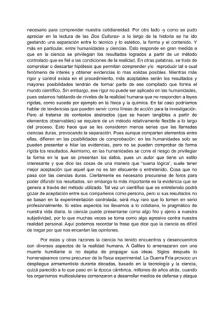necesario para comprender nuestra cotidianeidad. Por otro lado -y como se pudo
apreciar en la lectura de las Dos Culturas- a lo largo de la historia se ha ido
gestando una separación entre lo técnico y lo estético, la forma y el contenido. Y
más en particular, entre humanidades y ciencias. Esto responde en gran medida a
que en la ciencia se privilegian los resultados logrados a partir de un método
controlado que es fiel a las condiciones de la realidad. En otras palabras, se trata de
comprobar o descartar hipótesis que permitan comprender y/o reproducir tal o cual
fenómeno de interés y obtener evidencias lo mas solidas posibles. Mientras más
rigor y control exista en el procedimiento, más aceptables serán los resultados y
mayores posibilidades tendrán de formar parte de ese compilado que forma el
mundo científico. Sin embargo, ese rigor no puede ser aplicado en las humanidades,
pues estamos hablando de niveles de la realidad humana que no responden a leyes
rígidas, como sucede por ejemplo en la física y la química. En tal caso podríamos
hablar de tendencias que pueden servir como líneas de acción para la investigación.
Pero al tratarse de contextos abstractos (que se hacen tangibles a partir de
elementos observables) se requiere de un método relativamente flexible a lo largo
del proceso. Esto hace que se les consideren menos serias que las llamadas
ciencias duras, provocando la separación. Pues aunque comparten elementos entre
ellas, difieren en las posibilidades de comprobación: en las humanidades solo se
pueden presentar e hilar las evidencias, pero no se pueden comprobar de forma
rígida los resultados. Asimismo, en las humanidades se corre el riesgo de privilegiar
la forma en la que se presentan los datos, pues un autor que tiene un estilo
interesante y que dice las cosas de una manera que “suena lógica”, suele tener
mejor aceptación que aquel que no es tan elocuente o entretenido. Cosa que no
pasa con las ciencias duras. Ciertamente es necesario procurarse de foros para
poder difundir los resultados, sin embargo lo más importante es la evidencia que se
genera a través del método utilizado. Tal vez un científico que es entretenido podrá
gozar de aceptación entre sus compañeros como persona, pero si sus resultados no
se basan en la experimentación controlada, será muy raro que lo tomen en serio
profesionalmente. Si estos aspectos los llevamos a lo cotidiano, lo pragmático de
nuestra vida diaria, la ciencia puede presentarse como algo frio y ajeno a nuestra
subjetividad, por lo que muchas veces se toma como algo agresivo contra nuestra
realidad personal. Aquí podemos recordar la frase que dice que la ciencia es difícil
de tragar por que nos encantan las opiniones.

       Por estas y otras razones la ciencia ha tenido encuentros y desencuentros
con diversos aspectos de la realidad humana. A Galileo lo amenazaron con una
muerte humillante si no dejaba de propagar sus ideas. Siglos después lo
homenajeamos como precursor de la física experimental. La Guerra Fría provoco un
despliegue armamentista durante décadas, basado en la tecnología y la ciencia,
quizá parecido a lo que paso en la época cámbrica, millones de años atrás, cuando
los organismos multicelulares comenzaron a desarrollar medios de defensa y ataque
 
