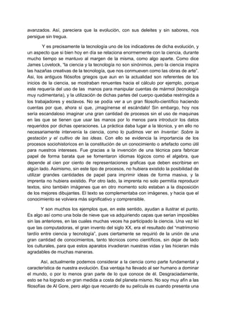 avanzados. Así, pareciera que la evolución, con sus deleites y sin sabores, nos
persigue sin tregua.

         Y es precisamente la tecnología uno de los indicadores de dicha evolución, y
un aspecto que si bien hoy en día se relaciona enormemente con la ciencia, durante
mucho tiempo se mantuvo al margen de la misma, como algo aparte. Como dice
James Lovelock, “la ciencia y la tecnología no son sinónimos, pero la ciencia inspira
las hazañas creativas de la tecnología, que nos conmueven como las obras de arte”.
Asi, los antiguos filósofos griegos que aun en la actualidad son referentes de los
inicios de la ciencia, se mostraban renuentes hacia el cálculo por ejemplo, porque
este requería del uso de las manos para manipular cuentas de mármol (tecnología
muy rudimentaria), y la utilización de dichas partes del cuerpo quedaba restringida a
los trabajadores y esclavos. No se podía ver a un gran filosofo-científico haciendo
cuentas por que, ahora sí que, ¡imagínense el escándalo! Sin embargo, hoy nos
sería escandaloso imaginar una gran cantidad de procesos sin el uso de maquinas
en las que se tienen que usar las manos por lo menos para introducir los datos
requeridos por dichas operaciones. La práctica daba lugar a la técnica, y en ello no
necesariamente intervenía la ciencia, como lo pudimos ver en Inventar: Sobre la
gestación y el cultivo de las ideas. Con ello se evidencia la importancia de los
procesos sociohistoricos en la constitución de un conocimiento o artefacto como útil
para nuestros intereses. Fue gracias a la invención de una técnica para fabricar
papel de forma barata que se fomentaron idiomas lógicos como el algebra, que
depende al cien por ciento de representaciones graficas que deben escribirse en
algún lado. Asimismo, sin este tipo de procesos, no hubiera existido la posibilidad de
utilizar grandes cantidades de papel para imprimir ideas de forma masiva, y la
imprenta no hubiera existido. Por otro lado, la imprenta no solo permitía reproducir
textos, sino también imágenes que en otro momento solo estaban a la disposición
de los mejores dibujantes. El texto se complementaba con imágenes, y hacia que el
conocimiento se volviera más significativo y comprensible.

       Y son muchos los ejemplos que, en este sentido, ayudan a ilustrar el punto.
Es algo así como una bola de nieve que va adquiriendo capas que serian imposibles
sin las anteriores, en las cuales muchas veces ha participado la ciencia. Una vez leí
que las computadoras, el gran invento del siglo XX, era el resultado del “matrimonio
tardío entre ciencia y tecnología”, pues ciertamente se requirió de la unión de una
gran cantidad de conocimientos, tanto técnicos como científicos, sin dejar de lado
los culturales, para que estos aparatos invadieran nuestras vidas y las hicieran más
agradables de muchas maneras.

        Así, actualmente podemos considerar a la ciencia como parte fundamental y
característica de nuestra evolución. Esa ventaja ha llevado al ser humano a dominar
el mundo, o por lo menos gran parte de lo que conoce de él. Desgraciadamente,
esto se ha logrado en gran medida a costa del planeta mismo. No soy muy afín a las
filosofías de Al Gore, pero algo que recuerdo de su película es cuando presenta una
 