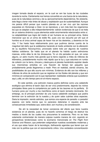 imagen tomada desde el espacio, en la cual se ven las luces de las ciudades
durante la noche. Ciertamente nos hemos convertido en una fuerza de la naturaleza,
pues de la naturaleza venimos y de su aprovechamiento dependemos. No obstante,
esto llega a tener más tintes de abuso y explotación que de sustentabilidad. Aunque
me parece difícil pensar que nuestro planeta es un ser vivo -por las razones
expuestas en Homenaje a Gaia: no se reproduce, y son más bien los organismos
los que se adaptan a ella independientemente- sobran evidencias de que si se trata
de un sistema dinámico cuyos elementos están enormemente relacionados entre sí.
La adaptabilidad que logra del medio el ser humano es su principal arma. Sobra
mencionar que es un arma de doble filo, pues una vez escuche por ahí que el
hombre es el único animal capaz de hacer ríos en los desiertos, y desiertos en los
ríos. Y fue hasta hace relativamente poco que pudimos darnos cuenta de la
magnitud del daño que le estábamos haciendo al medio ambiente con la alteración
de su equilibrio físico/químico, provocado sobre todo por algunos de nuestros
hábitos cotidianos. Se habla que en el planeta ha habido cuatro extinciones
masivas, entre ellas la de los dinosaurios. Yo un día pensaba en que, sin aviso
alguno, un astro mucho más grande que la tierra viajando a miles de millones de
kilómetros, probablemente mucho más rápido que la luz y que estuviera en rumbo
de colisión con la tierra, chocara y destruyera el planeta haciéndolo explotar desde
sus mismísimas entrañas en una fracción de tiempo tan pequeña que
probablemente jamás llegaremos a medir. Pero en realidad, siendo sinceros, las
posibilidades de que ello ocurra son mínimas. Evidencia de ello son los millones y
millones de años de evolución que se registran en los fósiles del planeta y que son
mínimos en comparación con lo que representan: realidades enteras que sucedieron
aquí y allá, en otro tiempo pero en el mismo espacio.

       En este sentido, una extinción masiva podría definirse como una catástrofe
ecológica que elimina el taxón (tipo de ser vivo) predominante, dejando los nichos
principales libres para la competencia por parte de los taxones en la periferia. El
humano pone por mucho a los mamíferos como el taxón terrestre dominante. Sin
embargo, es el principal promotor de una nueva catástrofe ecológica que podría
terminar con la extinción de la nuestra y de quien sabe cuántas otras especies.
Daria la impresión, siendo estrictos, que somos una especie de parasito -o parasito/
especie- con tanta inercia que no pareciera detenerse ni siquiera ante las
consecuencias inmediatas que, sobra decir, son muchas y de consideración.

       De ahí la necesidad de tomar conciencia del efecto que tiene nuestra
existencia en el planeta, pues de no hacerlo corremos el riesgo de destruir los
medios a través de los cuales nos procuramos la existencia. Pero no se trata
solamente contrarrestar de manera culposa nuestra manera de vivir, cayendo en
perspectivas tendenciosas como la ecomanía mencionada en The Flight from
Science and Reason, que pretenden estigmatizar nuestras sociedades modernas y
el uso que estas hacen de la tecnología, disfrazando agendas que tienen que ver
más con la política que con el razonamiento critico. Una verdadera concientización
 