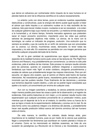que derive en esfuerzos por contrarrestar dicho impacto de la raza humana en el
planeta habrá de venir de la influencia científica en la cultura necesariamente.

       Lo anterior, junto con otros temas, pone en evidencia nuestras capacidades
destructivas y constructivas, pues la energía del átomo puede igual ayudar a tratar
el cáncer que darle impulso a un submarino nuclear en lo más recóndito de los
océanos, listo para lanzar misiles crucero -nucleares si así se necesitará- a la orden
de cualquier gobierno bajo cuyo mando se encuentre. La medicina brinda esperanza
a la humanidad y, al mismo tiempo, fomenta mercados agresivos que pretenden
sacar el mayor provecho económico, importando poco las vidas que podrían
salvarse de perseguirse objetivos más nobles. La ciencia, de la mano con la
tecnología, se vuelve un indicador de progreso, evolución. Una evolución que no
siempre es amable y que da cuenta de un sinfín de carencias que son provocadas
por su avance. La ciencia, muchísimas veces, demuestra no tener todas las
respuestas y no solo ello. En ocasiones es percibida con una imagen perversa que
demerita cualquier propuesta derivada de la misma.

       De ahí la gran cantidad de supersticiones que siguen rodeando algunos
aspectos de la realidad humana (como pudo verse en las lecturas de The Flight from
Science and Reason), muy probablemente por conveniencia. La ciencia no solo pide
evidencias, pide el análisis de las mismas. Este proceso no siempre resulta cómodo
para las personas, quienes en ocasiones prefieren integrarse a cosmovisiones
fantásticas que hacen más “light” el andar cotidiano, otorgando procedimientos y
escalas de valores que probablemente tengan las mejores intenciones. Pero por ahí
escuche, en alguna otra ocasión, que el camino al infierno está hecho de buenas
intenciones. No necesitamos gente buena, necesitamos gente consciente, por más
incomodo que les pudiera resultar. Pues finalmente de las decisiones y acciones
que tomemos depende nuestro destino, y solo así se podrán lograr sociedades que
apelen a la razón y al conocimiento por encima de cualquier cosa.

       Aun con su imagen autoritaria y escéptica, la ciencia pretende encontrar la
mejor manera posible para hacer las cosas a partir de la observación y el registro de
evidencias. Esto podría traducirse en vivir mejor, y a mi parecer resulta mucho más
esperanzador que cualquier pronóstico proveniente de un predicador místico, pues
mientras que él depende de la fe en el misterio, lo científico toma su fuerza de lo
que se logra a través de la experimentación deliberada y concisa con lo real. Es de
esta forma como nos podemos integrar a la dinámica del planeta, y probablemente
hacer real aquella predicción bíblica acerca del dominio armónico del ser humano
sobre el mismo.

       De esta manera, lo científico ha cobrado, desde tiempo atrás, gran
importancia en la realidad humana, pues es por medio de la ciencia que podemos
llegar a comprender los fenómenos que acontecen en nuestro planeta e incluso en
el universo. Como se ha mencionado en distintas ocasiones, se trata de una
sucesión de paradigmas (La Revolución de la Ciencia y las Sociedades), pues la
 