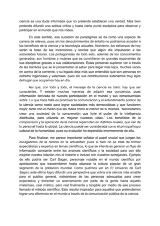 ciencia es una duda informada que no pretende establecer una verdad. Más bien
pretende difundir una actitud crítica y hasta cierto punto escéptica para observar y
participar en el mundo que nos rodea.

       En este sentido, esa sucesión de paradigmas se da como una especie de
carrera de relevos, pues sin los descubrimientos de antaño no podríamos acceder a
los beneficios de la ciencia y la tecnología actuales. Asimismo, los esfuerzos de hoy
serán la base de las invenciones y teorías que algún día impulsaran a las
sociedades futuras. Los protagonistas de todo esto, además de los conocimientos
generados, son hombres y mujeres que se convirtieron en grandes exponentes de
sus disciplinas gracias a sus colaboraciones. Estas personas supieron ver a través
de las barreras que se le presentaban al saber para llegar más lejos, muchas veces
en contra de la corriente, y su legado deja más que entendido que son personas en
extremo ingeniosas y valerosas, pues sin sus contribuciones estaríamos muy lejos
del lugar que ocupamos hoy en día.

        Así que, con todo y todo, el mensaje de la ciencia es claro: hay que ser
conscientes. Y existen muchas maneras de adquirir esa conciencia, pues
información derivada de nuestra participación en el mundo y sus consecuencias
sobra. Lo que hace falta es promover la comunicación y el entendimiento público de
la ciencia como modo para lograr sociedades más democráticas y que funcionen
mejor, tanto con el medio que las rodea como al interior de sí mismas. “Necesitamos
crear una sociedad de la comprensión que forje el poder de la inteligencia
distribuida, para utilizarla en mejorar nuestras vidas.” Los beneficios de la
comprensión y la aplicación de la ciencia repercuten en distintos niveles, que van de
lo personal hasta lo global. La ciencia puede ser considerada como el principal logro
cultural de la humanidad, pues su evolución ha dependido enormemente de ella.

       Para finalizar, me parece importante señalar el papel crucial que juegan los
divulgadores de la ciencia en la actualidad, pues si bien no se trata de formar
especialistas y expertos en temas científicos, lo que se intenta es generar un flujo de
información constante entre los avances científicos y la sociedad para con ello
mejorar nuestra relación con el entorno e incluso con nuestros semejantes. Ejemplo
de ello podría ser Carl Sagan, personaje notable en el mundo científico por
aportaciones que trascendieron hasta alcanzar la cultura popular de un gran
segmento de la población mundial. Como pudimos ver en El Universo de Carl
Sagan, este último logro difundir una perspectiva que volvía a la ciencia más amable
para el publico general, rodeándose de las personas adecuadas para crear
expectativa y fomentar un acercamiento por parte de la gente hacia aquello
misterioso, casi místico, pero real finalmente y tangible por medio de ese proceso
llamado el método científico. Esto resulta inspirador para aquellos que pretendemos
lograr una diferencia en el mundo a través de la comunicación pública de la ciencia.
 