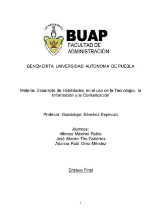 1
BENEMERITA UNIVERSIDAD AUTONOMA DE PUEBLA
Materia: Desarrollo de Habilidades en el uso de la Tecnología, la
Información y la Comunicación
Profesor: Guadalupe Sánchez Espinoza
Alumnos:
Alfonso Máximo Rubio
José Alberto Tiro Gutiérrez
Arianna Rubí Orea Méndez
Ensayo Final
 