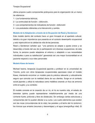 Terapia Ocupacional
8
última propone cuatro componentes jerárquicos para la organización de un marco
de referencia:
1 - Los fundamentos teóricos,
2 - La continuidad de función – disfunción,
3 - Los comportamientos de indicadores de función –disfunción
4 - Los postulados referentes a la intervención y cambio.
Modelo de la Adaptación a través de la Ocupación de Reed y Sanderson
Este modelo dentro del contexto hace un gran hincapié en el apartado cultural,
debido a la gran importancia que presenta en el correcto desempeño ocupacional
y esto repercutirá en la calidad de vida de las personas.
Reed y Sanderson señalan que ''una persona se adapta o ajusta (crece y se
desarrolla) a través del uso de (o participación en) diversas ocupaciones; de esta
forma, la persona puede adaptarse al entorno o adaptarlo a sus necesidades
individuales o para su satisfacción'' generando así una mayor funcionalidad en el
paciente respecto a sus roles personales
Modelo Kawa de Iwama
Michael Iwama, terapeuta ocupacional japonés y profesor en la universidad de
Toronto, junto con otros terapeutas ocupacionales japoneses crean el modelo
Kawa, intentando encontrar un modelo para la práctica relevante y culturalmente
seguro que coincida con la realidad diaria de sus clientes. Surge en el contexto
social japonés y utiliza la naturaleza como metáfora creando un foco de armonía
entre el sujeto, y su contexto.
El modelo consiste en la creación de un río, el río es nuestra vida, el estado de
bienestar óptimo puede representarse metafóricamente por medio de una
corriente fuerte, profunda y libre de obstáculos. Sin embargo ciertas estructuras y
componentes del río pueden afectar a su curso. Los cuatro elementos que existen
son las rocas (circunstancias de la vida), las paredes y el lecho del río (entorno),
los troncos que arrastra (recursos y desventajas) y el agua (energía/flujo vital). El
 